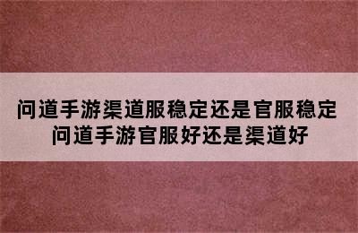 问道手游渠道服稳定还是官服稳定 问道手游官服好还是渠道好